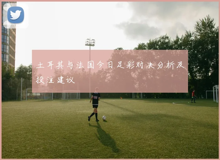 土耳其与法国今日足彩对决分析及投注建议