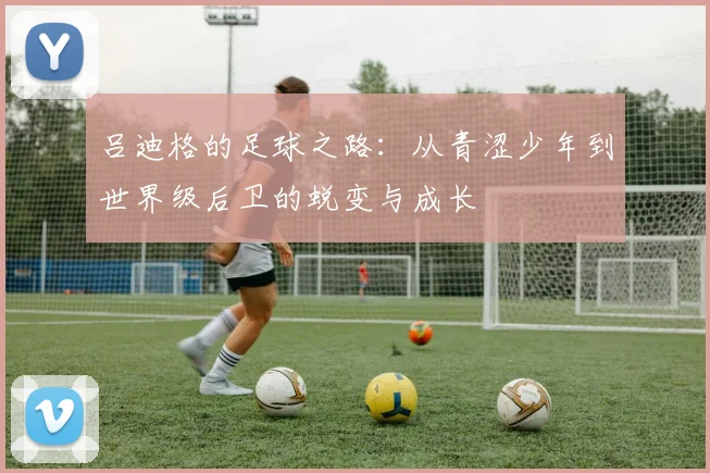 吕迪格的足球之路：从青涩少年到世界级后卫的蜕变与成长