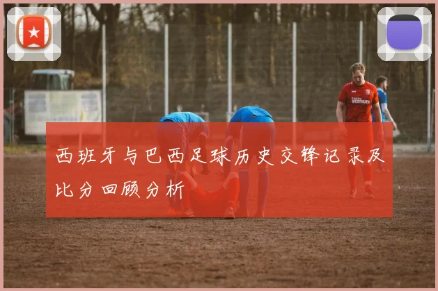 西班牙与巴西足球历史交锋记录及比分回顾分析