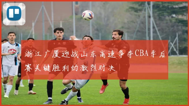 浙江广厦迎战山东高速争夺CBA季后赛关键胜利的激烈对决